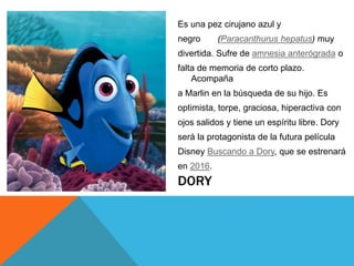 DORY
Es una pez cirujano azul y
negro (Paracanthurus hepatus) muy
divertida. Sufre de amnesia anterógrada o
falta de memoria de corto plazo.
Acompaña
a Marlin en la búsqueda de su hijo. Es
optimista, torpe, graciosa, hiperactiva con
ojos salidos y tiene un espíritu libre. Dory
será la protagonista de la futura película
Disney Buscando a Dory, que se estrenará
en 2016.
 