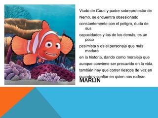 MARLIN
Viudo de Coral y padre sobreprotector de
Nemo, se encuentra obsesionado
constantemente con el peligro, duda de
sus
capacidades y las de los demás, es un
poco
pesimista y es el personaje que más
madura
en la historia, dando como moraleja que
aunque conviene ser precavido en la vida,
también hay que correr riesgos de vez en
cuando y confiar en quien nos rodean.
 