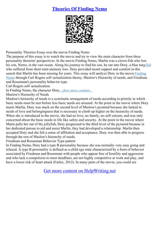 Theories Of Finding Nemo
Personality Theories Essay over the movie Finding Nemo
The purpose of this essay is to watch the movie and try to view the main character from three
personality theorists' perspectives. In the movie Finding Nemo, Marlin was a clown fish who lost
his son, Nemo, in the vast ocean. Along his journey to find his son, he ran into Dory, a blue tangfish
who suffered from short term memory loss. Dory provided moral support and comfort in this
search that Marlin has been missing for years. This essay will analyze Dory in the movie Finding
Nemo through Carl Rogers self–actualization theory, Maslow's Hierarchy of needs, and Friedman
and Rosenman's personality behavior type.
Carl Rogers self–actualization
In Finding Nemo, the character Dory...show more content...
Maslow's Hierarchy of Needs
Maslow's hierarchy of needs is a systematic arrangement of needs according to priority in which
basic needs must be met before less basic needs are aroused. At the point in the movie where Dory
meets Marlin, Dory was stuck on the second level of Maslow's pyramid because she lacked in
needs of love and belongingness that is necessary to climb up higher on the hierarchy of needs.
When she is introduced in the movie, she had no love, no family, no self–esteem, and was only
concerned about the basic needs in life like safety and security. At the point in the movie where
Marin pulls her out of the jellyfish, Dory progressed to the third level of the pyramid because in
her dedicated pursue to aid and assist Marlin, they had developed a relationship. Marlin then
accepted Dory and she felt a sense of affiliation and acceptance. Dory was then able to progress
through the rest of Maslow's hierarchy of needs.
Friedman and Rosenman Behavior Type pattern
In Finding Nemo, Dory had a type B personality because she was normally very easy going and
relaxed. A type B personality is defined as a child ego state characterized by a form of behavior
associated by Friedman and Rosenman with people who appear free of hostility and aggression
and who lack a compulsion to meet deadlines, are not highly competitive at work and play, and
have a lower risk of heart attack (Farlex, 2012). In many parts of the movie, you could see
Get more content on HelpWriting.net
 