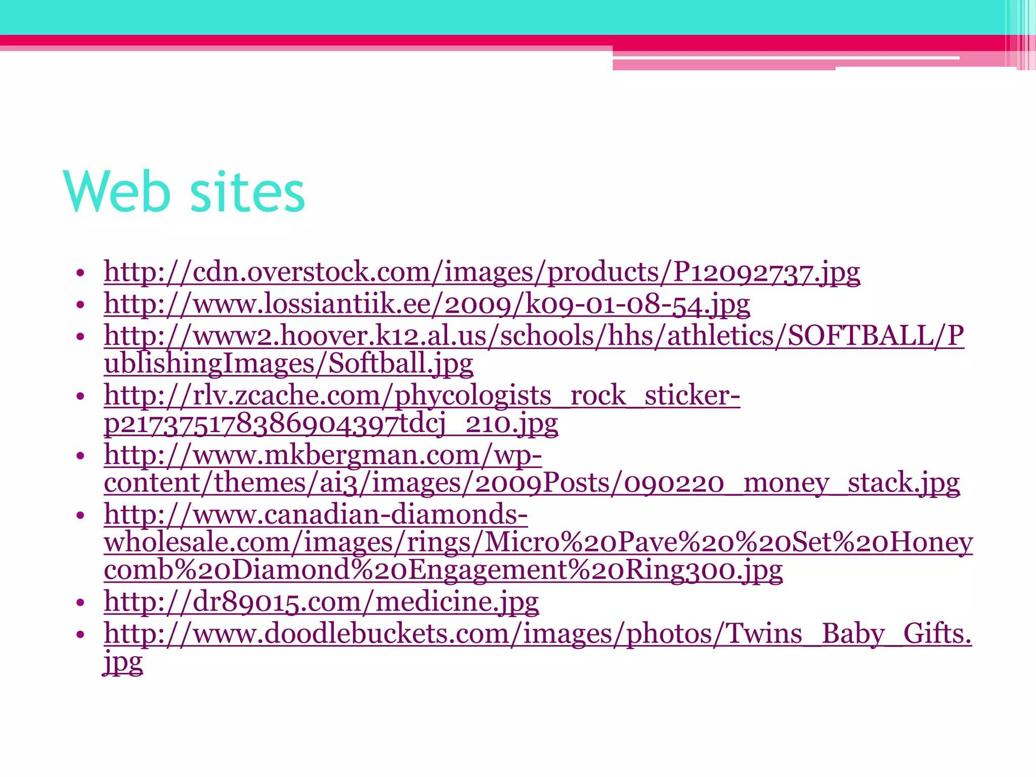 Web siteshttp://cdn.overstock.com/images/products/P12092737.jpghttp://www.lossiantiik.ee/2009/k09-01-08-54.jpghttp://www2.hoover.k12.al.us/schools/hhs/athletics/SOFTBALL/PublishingImages/Softball.jpghttp://rlv.zcache.com/phycologists_rock_sticker-p217375178386904397tdcj_210.jpghttp://www.mkbergman.com/wp-content/themes/ai3/images/2009Posts/090220_money_stack.jpghttp://www.canadian-diamonds-wholesale.com/images/rings/Micro%20Pave%20%20Set%20Honeycomb%20Diamond%20Engagement%20Ring300.jpghttp://dr89015.com/medicine.jpghttp://www.doodlebuckets.com/images/photos/Twins_Baby_Gifts.jpg