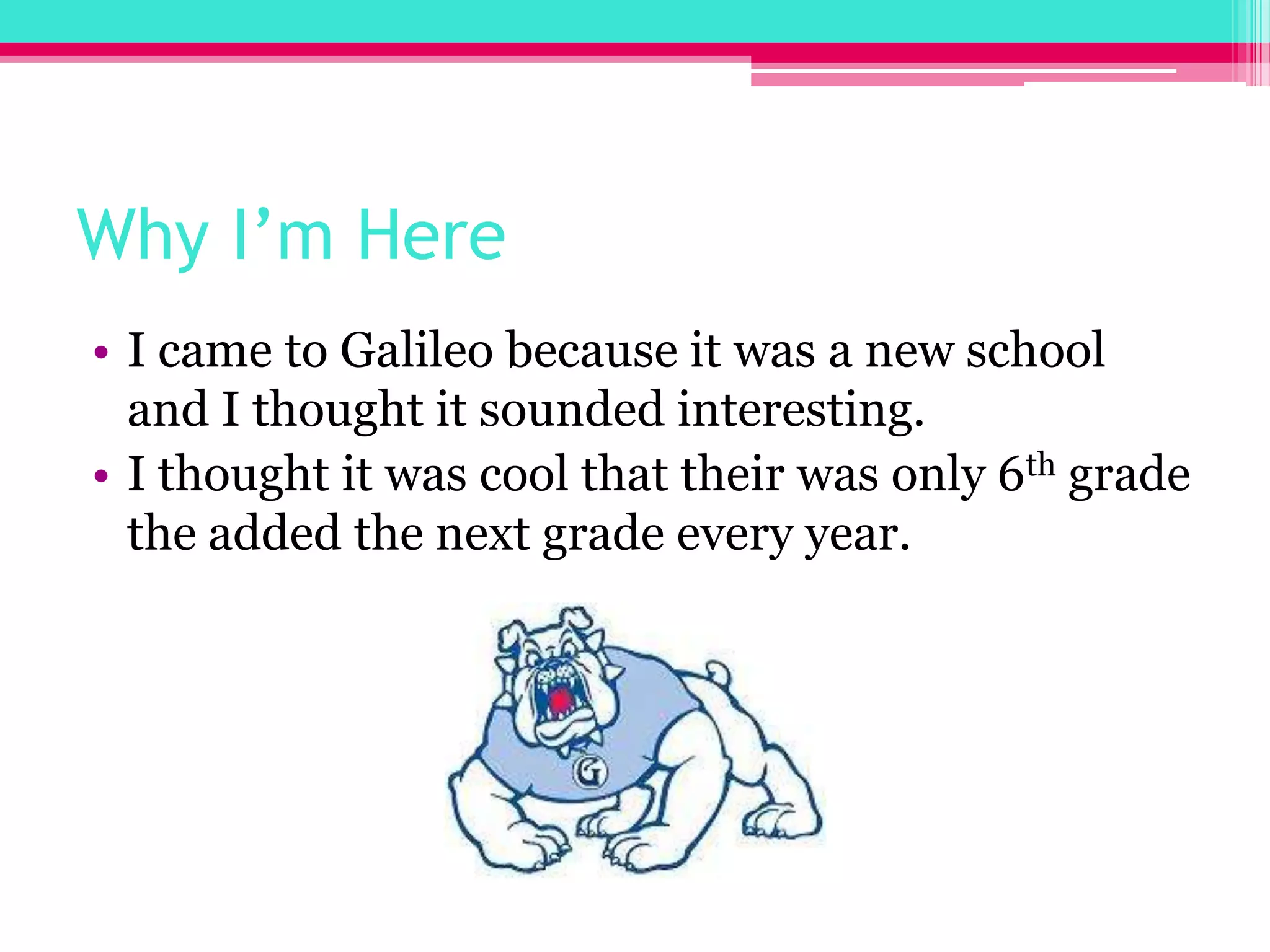 Why I’m HereI came to Galileo because it was a new school and I thought it sounded interesting.I thought it was cool that their was only 6th grade the added the next grade every year.
