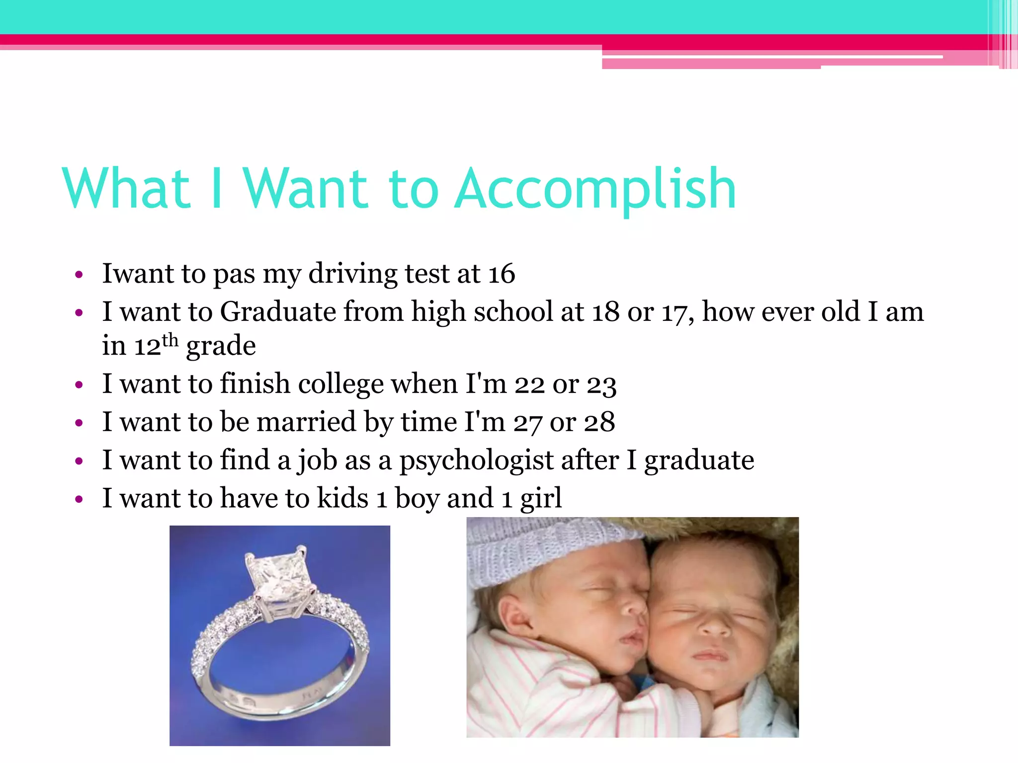 What I Want to Accomplish Iwant to pas my driving test at 16I want to Graduate from high school at 18 or 17, how ever old I am in 12th gradeI want to finish college when I'm 22 or 23I want to be married by time I'm 27 or 28I want to find a job as a psychologist after I graduateI want to have to kids 1 boy and 1 girl