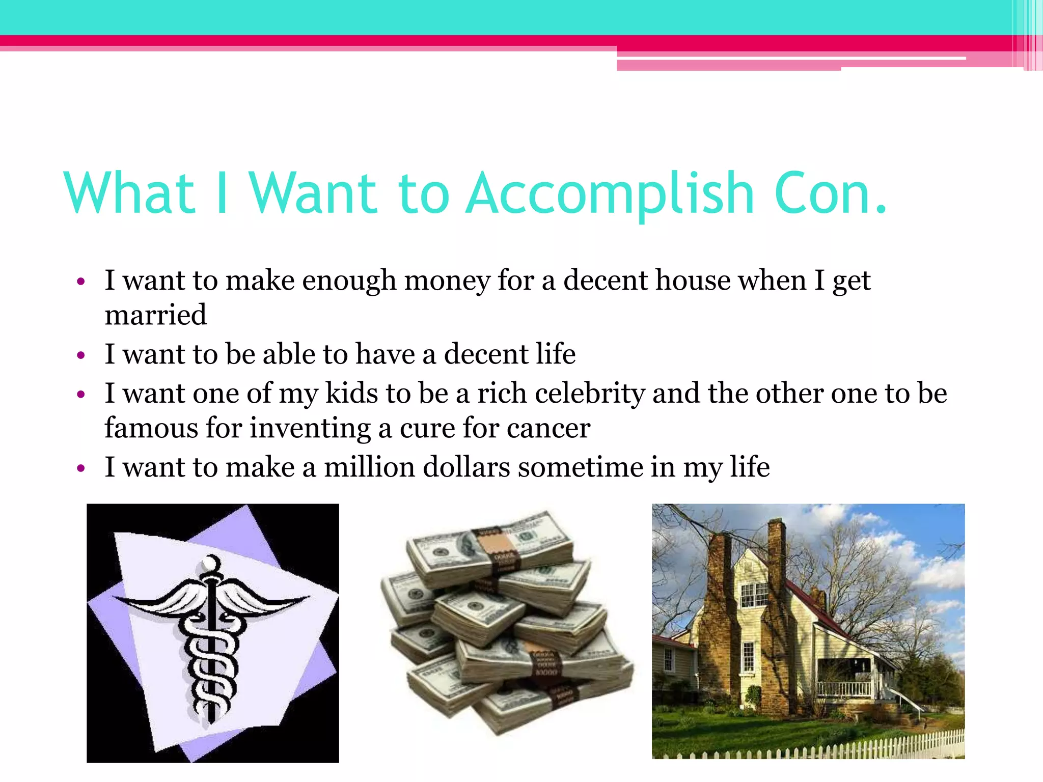 What I Want to Accomplish Con.I want to make enough money for a decent house when I get marriedI want to be able to have a decent lifeI want one of my kids to be a rich celebrity and the other one to be famous for inventing a cure for cancerI want to make a million dollars sometime in my life