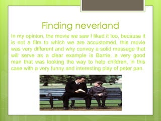 Finding neverland
In my opinion, the movie we saw I liked it too, because it
is not a film to which we are accustomed, this movie
was very different and why convey a solid message that
will serve as a clear example is Barrie, a very good
man that was looking the way to help children, in this
case with a very funny and interesting play of peter pan.
 