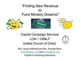 “Finding New Revenue
to
Fund Ministry Dreams!”
Capital Campaign Services
LCM ~ CB&LF
United Church of Christ
Rev. Susan Mitchell and Rev. Priscilla Bizer
mitchells@ucc.org and bizerp@ucc.org
Capital Fundraising Executives
 