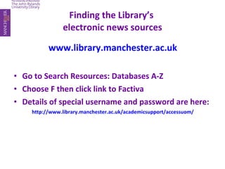 Finding the Library’s  electronic news sources www.library.manchester.ac.uk Go to Search Resources: Databases A-Z Choose F then click link to Factiva Details of special username and password are here: http://www.library.manchester.ac.uk/academicsupport/accessuom/ 