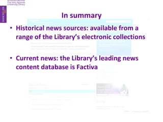 In summary Historical news sources: available from a range of the Library’s electronic collections Current news: the Library’s leading news content database is Factiva 