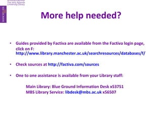 More help needed? Guides provided by Factiva are available from the Factiva login page,  click on F:  http://www.library.manchester.ac.uk/searchresources/databases/f/ Check sources at  http://factiva.com/sources One to one assistance is available from your Library staff: Main Library: Blue Ground Information Desk x53751 MBS Library Service:  [email_address]  x56507 
