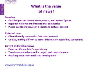 What is the value  of news? Overview Detailed perspective on issues, events, well known figures Regional, national and international perspective Places events and issues in a social and cultural context Historical news Often the only source with first hand accounts Unique, making difficult to access information accessible, convenient Current and breaking news Events as they unfold/shape history Timeliness and relevance for project and research work Breaking news in research and development www.library.manchester.ac.uk 