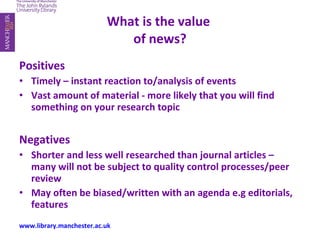 What is the value  of news? Positives Timely – instant reaction to/analysis of events Vast amount of material - more likely that you will find something on your research topic Negatives Shorter and less well researched than journal articles – many will not be subject to quality control processes/peer review May often be biased/written with an agenda e.g editorials, features www.library.manchester.ac.uk 