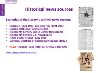 Historical news sources Examples of the Library’s archival news sources: Guardian (1821-2003) and Observer (1791-2003)  Guardian/Observer Archive (1998-) Nineteenth Century British Library Newspapers  Nineteenth Century U.S. Newspapers  Times Digital Archive  1785-1985  Universal Database of Russian Newspapers (1802-) NEW!  Financial Times Historical Archive 1888-2006 www.library.manchester.ac.uk 