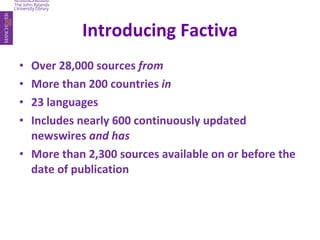 Introducing Factiva Over 28,000 sources  from More than 200 countries  in 23 languages Includes nearly 600 continuously updated newswires  and has More than 2,300 sources available on or before the date of publication 