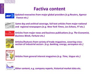 Factiva content Updated newswires from major global providers  (e.g.Reuters, Agence    France etc.) Same day and archival coverage, full text articles from major national  and  regional newspapers  (e.g. New York Times ,  Les Echoes, FT  etc.)   Articles from major news and business publications  (e.g. The Economist,  Business Week, Fortune etc.) Articles/features from variety of trade magazines, covering cross- section of industrial sectors  (e.g. banking, energy, aerospace etc.) Articles from general interest magazines  (e.g. Time, Vogue etc.) Other content, e.g. company reports, historical market data etc. 