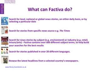 What can   Factiva   do? Search for local, national or global news stories, on either daily basis, or by selecting a particular date Search for stories from specific news source e.g.  The Times Search for news stories by subject (e.g.  environment ) or industry (e.g.  retail, leisure/arts ) - Factiva contains over 600 different subject terms, to help build your searches for the best results Search for stories published in over 20 different languages. Browse the latest headlines from a selected country’s newspapers. www.library.manchester.ac.uk 