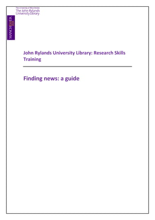 342900342900<br />John Rylands University Library: Research Skills Training<br />Finding news: a guide<br />Introduction<br />The term News refers to any new information on current events, which is presented (or reported) to a third party audience. News reports or updates can be communicated in a number of different ways; printed, broadcast, internet, word of mouth etc. <br />The John Rylands University Library (JRUL) provides you with access to a range of news sources both current and historic, which can help you in your research. News sources can provide:<br />Detailed perspectives on issues, events and well known figures<br />Regional, national & international perspectives on events<br />A way to place events and issues in a social and cultural context<br />Key benefits of historical news items<br />Often the only source with first hand accounts<br />Unique, making difficult to access information accessible and convenient<br />Key benefits of recent and breaking news<br />Follow events as they unfold and shape history<br />Timeliness and relevance of news articles is unrivalled by other information sources<br />News formats available at JRUL<br />Historical news sources are the collections of newspapers – these are increasingly being made available in electronic format, and can be accessed on or off campus.<br />In addition there are collections of other more current news media such as broadcasts, trade & general interest magazines, and internet sources available through a news database which packages together current & historical news items from various sources, which can then be searched according to specific criteria.<br />Accessing historical news<br />There are many electronic newspaper collections to search through<br /> <br />From http://www.library.manchester.ac.uk/<br />On this front page, under Search Resources, click on <br />Databases A to Z<br />You can now search alphabetically for the following newspapers or collections:<br />Corriere Della Sera 1992-1996 (in Italian)<br />Guardian (1821-2003) and Observer (1791-2003) <br />Guardian/Observer Archive (1998-)<br />Nineteenth Century British Library Newspapers  <br />Nineteenth Century U.S. Newspapers <br />17th and 18th Century Burney Collection Newspapers   <br />Times Digital Archive  1785-1985 <br />Times Literary Supplement Archive (1994-) <br />Times Literary Supplement Centenary Archive (1902-1985)<br />UKPressOnline (Daily Mirror Archive, 1903-)<br />Universal Database of Russian Newspapers (1802-)<br />NEW! Financial Times Historical Archive 1888-2006<br />e.g. Look for articles about “Jack the Ripper” written at the time of the events (1880s-1890s)<br />First of all select an appropriate database  – in this case Nineteenth Century British Library Newspapers  <br />You can use the phrase “Jack the Ripper” as a keyword; but you can try related terms such as “Whitechapel murders” or “Whitechapel AND murder”<br />Enter a date range for your search e.g. April 1888 – February 1891<br />Run the search<br />Click on the titles of search results to view the articles in their original format<br />Accessing current and historical news<br />Current and some archived news can often be accessed directly through individual newspaper & broadcaster websites.<br />However the Library provides access to news database services, such Factiva, which contains news items from a variety of media, including key international newspapers, industries/trade press, magazines and news wires as well as providing additional content on market and companies data. Factiva is an easy way to search across a wide variety of news sources.<br />Factiva<br />Factiva is a news database which accesses over 28,000 sources of international news and publications. Articles can date back as far as 1980 (varies according to publication) and are available in 23 languages. Information sources available include:<br />Updated newswires from major global providers such as Reuters<br />Full text articles from major national and regional newspapers such as (Including the New York Times, Wall St. Journal, Financial Times etc).<br />Articles from major news and business publications (e.g. The Economist, Business Week, Fortune etc).<br />Articles and features from a variety of trade magazines, covering industrial sectors such as aviation, banking, energy etc.<br />Articles from general interest magazines like Vanity Fair, Time and Vogue.<br />When should I use Factiva?<br />To search for local, national or international news stories by selecting a particular date you are interested in.<br />To search for stories from a specific news source e.g. The Guardian.<br />Search for stories published in 23 different languages.<br />To browse the latest headlines from a selected country’s newspapers.<br />To search for news stories by a subject (e.g. Environment / Health) or industry (e.g. airlines) - Factiva has over 600 different subject terms to help you identify the relevant area<br />To set up an alerting service that will continuously scan the database for news stories matching your interests.  <br />How to access Factiva<br />From www.manchester.ac.uk/library<br />On this front page, under Search Resources, click on <br />Databases A to Z<br />Select F and then Factiva from the alphabetic list of databases<br />On the Factiva launch page, click on the Special username required link<br />Click on the link to Special usernames & passwords<br />Click on the Databases link<br />This will take you to an A-Z listing of usernames/passwords for selected databases N.B. This page is itself password protected – Your Central username and password provides access to the A-Z list of passwords<br />Scroll down the page to find the Factiva username and password, note it and<br />Return to the Factiva launch page and this time click on Factiva link to log in.<br />Searching the database and search examples<br />Free text searching can either be done independently or combined with Factiva’s Intelligent Indexing system -  that is, using the headings on the front page such as Source, Company, Subject etc. to focus your search.  Use the free text box to enter search terms or phrases. You can use Boolean operators here if you know how and prefer to do so.<br />Search 1:  Find a specific newspaper article:<br />e.g. Find an article from the The Times called Stampede by banks to beat bonus crackdown, published on 06/02/2009<br />Enter a keyword (e.g. stampede) from the article title, into the Free text search box<br />Use the Enter date range… option, and select 06/02/2009<br />Click on the Source option within the Intelligent Indexing options. Type “the times” into the search box – Select the option Publication: The Times (London)<br />Click on Run Search to locate the article.<br />Click on the article title to view. Download options will appear at the top of the screen.<br />Search 2: Search for news articles on issues, events or people, published in a specific newspaper:<br />e.g. Search for articles making reference to Barack Obama, that have been published in the New York Times during the last 3 months<br />Enter Barack Obama as keywords in the free text box<br />Open the Date drop down menu and select In the last 3 months<br />Click on Source from the Select Sources and Factiva Intelligent Indexing area<br />Select Publications by Type<br />Type “New York Times” in the search box marked “Find a Source”<br />Click on Publication: The New York Times from the Source Results – It will now appear as a selected source in pink font above the search box<br />Run the search<br />Search 3: Getting more from a free text search – Improve your searching with search limiters and intelligent indexing<br />e.g. Search for articles on the credit crunch<br />Enter the search terms “credit crunch” into the Free Text search box at the top of the screen.<br />You can now click Run Search to begin searching – however as the database contains articles from so many sources you may get huge search results which need to be managed:<br />Using limiters to reduce search results<br />There are 2 main ways to limit the amount of results you receive (other than using the Intelligent Indexing options)<br />Use the Date drop down menu to select from In the last week, In the last month.. etc.<br />Use the options available under the Search for free text terms in… menu. You can limit the search to only identify your search terms within the Title of the article itself, or Title & Lead Paragraph etc.<br />You can also try Boolean searching and a number of other search techniques within the Free Text search boxA useful technique can be to limit your results to articles over a certain number of words in length - This will eliminate a lot of shorter articles, which may have been of limited use:<br />Make  sure that the search is set to Full Text (Select from the Search for free text terms in…menu)<br />Then you can add in  and wc>5000 to the search term i.e. “credit crunch and wc>5000” <br />The search will now only return articles that are 5000+ words in length<br />Make results more relevant …<br />The options available within the Intelligent Indexing enable you to focus your search, and with luck improve results. Select from the following options:<br />Source: Allows you to limit the search to a publication/s e.g. Type the publication name, such as Financial Times into the Box marked Find a Source.  Alternatively, use the Select Source Category options to limit the search to publications, which are focused on a particular industry or region.<br />Company: Use the company field to limit your search to articles which mention a particular company e.g. Microsoft – This allows you to see how the credit crunch is affecting various companies<br />Subject: There are lots of subject categories to choose from <br />Industry: Similar to the above, select an industrial field from a wide choice<br />Region: You can limit the search to focus on a particular country or region, such as the UK or European Union countries.<br />Language: Limit your search results to articles written in English, Chinese etc.<br />Search 4: Browsing Newspaper Headlines<br />e.g. Browse the latest headlines from the US media<br />The News Pages feature include access to articles from up to 10 major sources for the selected region, plus market indexes, editor’s links and Web Resources. 18 locations are covered including US, UK and South-East Asia.<br />From the green tool bar at the top of the screen, select News Pages<br />Select United States from the drop down menu in the top left corner of the screen<br />Latest headline stories from Wall St. Journal, New York Times etc will be displayed<br />You can display other information (e.g. Companies and Markets) by using the drop down menu to the right of the publication title – you can also adjust the date here - the last 14 days can be browsed.<br />Search 5:  Locating articles from general interest / specialist publications<br />Factiva provides access to a wide range of general interest / specialist publications e.g.  The Economist, New Scientist, Time, Vanity Fair etc. Use the Source box to find a publication to add to your search.<br />If you know the title of the publication (e.g. Vanity Fair), type this into the Find a Source box, then click on the title when it appears in the Source Results<br />Or, browse publications by using the options available from the Select a Source category. Use these options to select publications by industry, region etc. (Select Type for general interest publications)<br />e.g. Search for articles on safety within Airline trade & industry magazines<br />Type Safety into the free text search box and click on Source<br />Use the drop down menu next to Select Source Category – Select Publications by Industry<br />Click on Airlines and Run Search<br />Change the results display to Relevance to display most relevant stories first<br />Search 6: Locating articles in different languages<br />The Language option allows you to choose which language/s you want to include in your results.  e.g. Search for articles written in English, German or French published in the last 6 months, on new products offered by Vodafone and T Mobile<br />You can run this search simply by setting your dates and using the intelligent indexing options.<br />Select In the last 6 months from the Date drop down menu<br />Open the Company drop down menu from within Select Sources and Factiva Intelligent Indexing<br />Type  Vodafone into the search box and click on the search button to the right<br />Click Vodafone Group PLC, it will now appear as a selected company in pink font above the search box<br />Repeat for T Mobile, and add to the Currently Selected list<br />Open the Subject  drop down menu from within Select Sources and Factiva Intelligent Indexing<br />Expand the Corporate / Industrial News section by clicking the + sign<br />Click New Products / Services once – it will now appear as a selected subject in pink font above the search box.<br />Click on the Language section – Select English, French & German from the list <br />Run the Search<br />Viewing and Saving Search Results<br />The Search Results screen shows articles relevant to your search on the left hand side of the screen. From here you can:<br />,[object Object]
