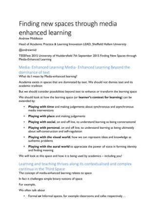 Finding new spaces through media
enhanced learning
Andrew Middleton
Head of Academic Practice & Learning Innovation LEAD, Sheffield Hallam University
@andrewmid
TEEEFest 2015 University of Huddersfield 7th September 2015 Finding New Spaces through
Media-Enhanced Learning
Media- Enhanced Learning Media- Enhanced Learning Beyond the
dominance of text
What do I mean by Media-enhanced learning?
Academia exists in spaces that are dominated by text. We should not dismiss text and its
academic tradition
But we should consider possibilities beyond text to enhance or transform the learning space
We should look at how the learning space (or learner’s context for learning) can be
extended by:
• Playing with time and making judgements about synchronous and asynchronous
media interventions
• Playing with place and making judgements
• Playing with social, on and off line, to understand learning as being conversational
• Playing with personal, on and off line, to understand learning as being ultimately
about self-construction and self-regulation
• Playing with the visual world, how we can represent ideas and knowledge as
authentic problems
• Playing with the aural world to appreciate the power of voice in forming identity
and finding meaning
We will look at this space and how it is being used by academics – including you!
Learning and teaching thrives along its contextualised and complex
continua in the Third Space
The concept of media-enhanced learning relates to space
In fact it challenges simple binary notions of space
For example,
We often talk about
• Formal or Informal spaces, for example classrooms and cafes respectively…
 