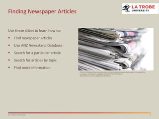 1La Trobe University
Finding Newspaper Articles
Use these slides to learn how to:
 Find newspaper articles
 Use ANZ Newsstand Database
 Search for a particular article
 Search for articles by topic
 Find more information
Photo: by ThinkStock http://www.heraldsun.com.au/business/companies/backs-against-the-paywall-for-
newspapers-industry/story-fndgp8b1-1226533279765 CC BY 3.0 AU
http://creativecommons.org/licenses/by/3.0/au/
 
