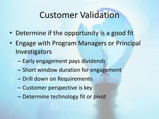 Customer Validation
• Determine if the opportunity is a good fit
• Engage with Program Managers or Principal
Investigators
– Early engagement pays dividends
– Short window duration for engagement
– Drill down on Requirements
– Customer perspective is key
– Determine technology fit or pivot
 