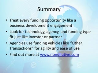 Summary
• Treat every funding opportunity like a
business development engagement
• Look for technology, agency, and funding type
fit just like investor or partner
• Agencies use funding vehicles like “Other
Transactions” for agility and ease of use
• Find out more at www.nondilutive.com
 