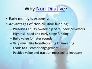 Why Non-Dilutive?
• Early money is expensive!
• Advantages of Non-dilutive funding:
– Preserves equity ownership of founders/investors
– High risk, seed and early stage funding
– Build value for later rounds
– Very much like Non-Recurring Engineering
– Leads to customer engagement
– Positive value and traction message to investors
 