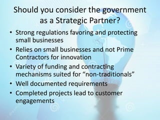 Should you consider the government
as a Strategic Partner?
• Strong regulations favoring and protecting
small businesses
• Relies on small businesses and not Prime
Contractors for innovation
• Variety of funding and contracting
mechanisms suited for “non-traditionals”
• Well documented requirements
• Completed projects lead to customer
engagements
 