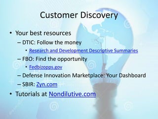 Customer Discovery
• Your best resources
– DTIC: Follow the money
• Research and Development Descriptive Summaries
– FBO: Find the opportunity
• Fedbizopps.gov
– Defense Innovation Marketplace: Your Dashboard
– SBIR: Zyn.com
• Tutorials at Nondilutive.com
 