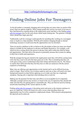 http://onlinejobsforteenagers.org/


Finding Online Jobs For Teenagers
As the job market is constantly changing and evolving there are times when we need to fully
assess what our options might be. With younger people this can be even more of an issue as
they find themselves starting afresh in the employment sector and that is why finding online
jobs for teenagers may be one such choice which needs looking into. The question is though,
where should they begin and why?

Traditionally a job for a teenager could typically be something like working on a newspaper
route or maybe as a shop attendant. With the print medium changing though as internet
technology increases it would seem that the opportunities now lie elsewhere.

There are positive attributes to this evolution in the job market as there are many new-found
chances available for the employee to advance and further themselves. For example, a job
which involves writing allows the person to advance their skills within this field for future
job opportunities. This then allows the person to potentially increase their resume by adding
to their lists of skills and experiences.

With the teenager having just started in the employment sector they will still be coming terms
with what they want to do and what their goals are in life. This is something that they can
work upon as they come to understand where their talents and interests may lie. The chance
to explore their skills and what they feel they have to offer are numerous with the current
expansion of technology.

Many sites are offering such opportunities on the internet and it can be difficult knowing
where to begin. There will be a lot of claims made by each one so they will need to do some
background research on them before applying so as to make sure they are a legitimate
enterprise. Staying safe is important when deciding who to work for.

Making sure the payment for their time and effort is at an acceptable level is important.
Although a younger person may not have so much in the way of experience they should still
make sure that they are getting paid at a reasonable rate. They can find out more by looking
around and researching all the various options on offer.

Finding online jobs for teenagers is becoming easier and easier as the internet continues to
grow at a rapid rate. It does not need to be such a worry when deciding where our
opportunities may lie in this competitive employment climate. With research and preparation
the ideal job can be achieved.




                      http://onlinejobsforteenagers.org/
 