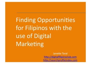 Finding	
  Opportuni.es	
  
for	
  Filipinos	
  with	
  the	
  
use	
  of	
  Digital	
  
Marke.ng
                       Jane:e	
  Toral	
  
               h:p://digitalﬁlipinoclub.com	
  
               h:p://searchproﬁleindex.com	
      1	
  
 