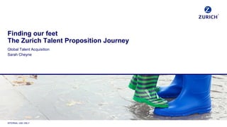 INTERNAL USE ONLY
Finding our feet
The Zurich Talent Proposition Journey
Global Talent Acquisition
Sarah Cheyne
 