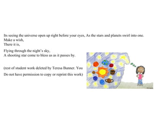Its seeing the universe open up right before your eyes, As the stars and planets swirl into one.
Make a wish,
There it is,
Flying through the night’s sky,
A shooting star come to bless us as it passes by.
(rest of student work deleted by Teresa Bunner. You
Do not have permission to copy or reprint this work)
 