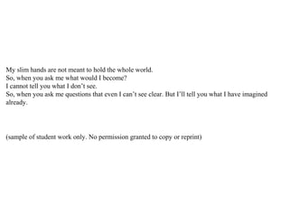 My slim hands are not meant to hold the whole world.
So, when you ask me what would I become?
I cannot tell you what I don’t see.
So, when you ask me questions that even I can’t see clear. But I’ll tell you what I have imagined
already.
(sample of student work only. No permission granted to copy or reprint)
 