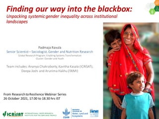 Finding	our	way	into	the	blackbox:
Unpacking	systemic	gender	inequality	across	institutional	
landscapes
Padmaja	Ravula
Senior	Scientist	– Sociologist,	Gender	and	Nutrition	Research
Global	Research	Program:	Enabling	Systems	Transformation
Cluster:	Gender	and	Youth
Team	includes:	Ananya	Chakraborty,	Kavitha	Kasala	(ICRISAT);	
Deepa	Joshi	and	Arunima	Hakhu	(IWMI)
From	Research	to	Resilience	Webinar	Series	
26	October	2021,	17.00	to	18.30	hrs IST
1
 