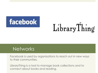 Networks Facebook is used by organisations to reach out in new ways to their communities. LibraryThing is a tool to manage book collections and to connect about books and reading. 