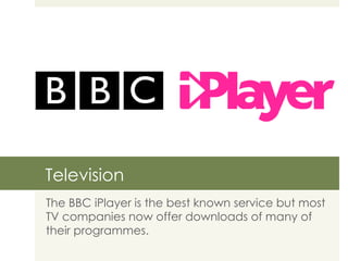 Television The BBC iPlayer is the best known service but most TV companies now offer downloads of many of their programmes.  
