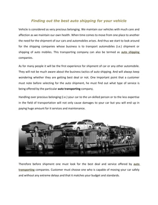 Finding out the best auto shipping for your vehicle

Vehicle is considered as very precious belonging. We maintain our vehicles with much care and
affection as we maintain our own health. When time comes to move from one place to another
the need for the shipment of our cars and automobiles arises. And thus we start to look around
for the shipping companies whose business is to transport automobiles (i.e.) shipment or
shipping of auto mobiles. This transporting company can also be termed as auto shipping
companies.

As for many people it will be the first experience for shipment of car or any other automobile.
They will not be much aware about the business tactics of auto shipping. And will always keep
wondering whether they are getting best deal or not. One Important point that a customer
must note before selecting for the auto shipment, he must find out what type of service is
being offered by the particular auto transporting company.

Handling over precious belonging (i.e.) your car to the un-skilled person or to the less expertise
in the field of transportation will not only cause damages to your car but you will end up in
paying huge amount for it services and maintenance.




Therefore before shipment one must look for the best deal and service offered by auto
transporting companies. Customer must choose one who is capable of moving your car safely
and without any extreme delays and that it matches your budget and standards.
 