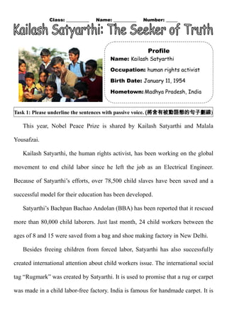 Class: __________ Name: __________ Number: _____ 
Task 1: Please underline the sentences with passive voice. (將含有被動語態的句子劃線) 
This year, Nobel Peace Prize is shared by Kailash Satyarthi and Malala Yousafzai. 
Kailash Satyarthi, the human rights activist, has been working on the global movement to end child labor since he left the job as an Electrical Engineer. Because of Satyarthi’s efforts, over 78,500 child slaves have been saved and a successful model for their education has been developed. 
Satyarthi’s Bachpan Bachao Andolan (BBA) has been reported that it rescued more than 80,000 child laborers. Just last month, 24 child workers between the ages of 8 and 15 were saved from a bag and shoe making factory in New Delhi. 
Besides freeing children from forced labor, Satyarthi has also successfully created international attention about child workers issue. The international social tag “Rugmark” was created by Satyarthi. It is used to promise that a rug or carpet was made in a child labor-free factory. India is 
famous for handmade carpet. It Profile 
Name: Kailash Satyarthi 
Occupation: human rights activist 
Birth Date: January 11, 1954 
Hometown: Madhya Pradesh, India  