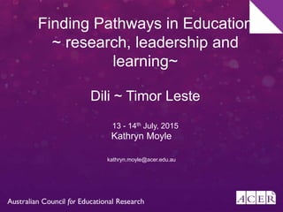 Finding Pathways in Education
~ research, leadership and
learning~
Dili ~ Timor Leste
13 - 14th July, 2015
Kathryn Moyle
kathryn.moyle@acer.edu.au
 