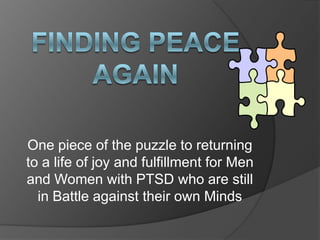 Finding peace again One piece of the puzzle to returning to a life of joy and fulfillment for Men and Women with PTSD who are still in Battle against their own Minds 