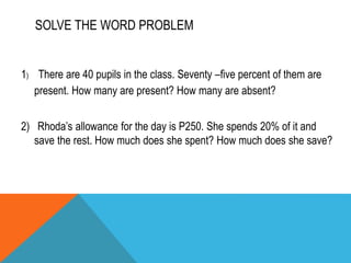 SOLVE THE FOLLOWING PROBLEM:
1. What is 25% of 4?
2. N is 50% of 2?
3. 20% of 30 is what number?
4. 75% of 12 is_______
5....