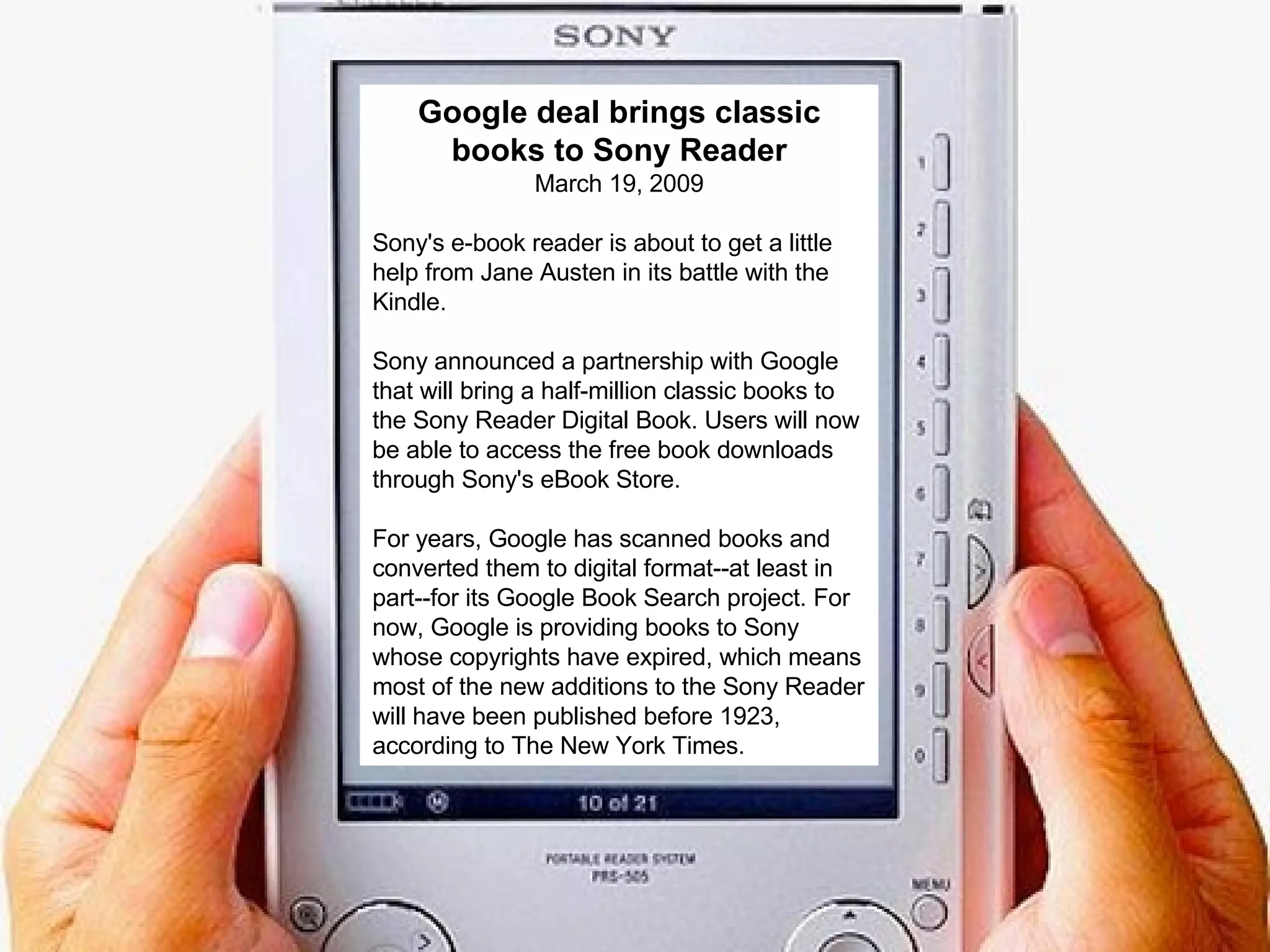 Google deal brings classic books to Sony Reader March 19, 2009 Sony's e-book reader is about to get a little help from Jane Austen in its battle with the Kindle.  Sony announced a partnership with Google that will bring a half-million classic books to the Sony Reader Digital Book. Users will now be able to access the free book downloads through Sony's eBook Store.  For years, Google has scanned books and converted them to digital format--at least in part--for its Google Book Search project. For now, Google is providing books to Sony whose copyrights have expired, which means most of the new additions to the Sony Reader will have been published before 1923, according to The New York Times.  