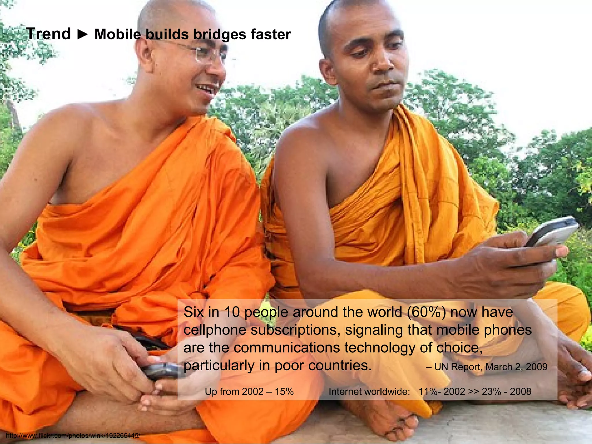 http://www.flickr.com/photos/wink/192265445/ Six in 10 people around the world (60%) now have cellphone subscriptions, signaling that mobile phones are the communications technology of choice, particularly in poor countries.  – UN Report, March 2, 2009    Up from 2002 – 15%  Internet worldwide:  11%- 2002 >> 23% - 2008 Trend   ► Mobile builds bridges faster 
