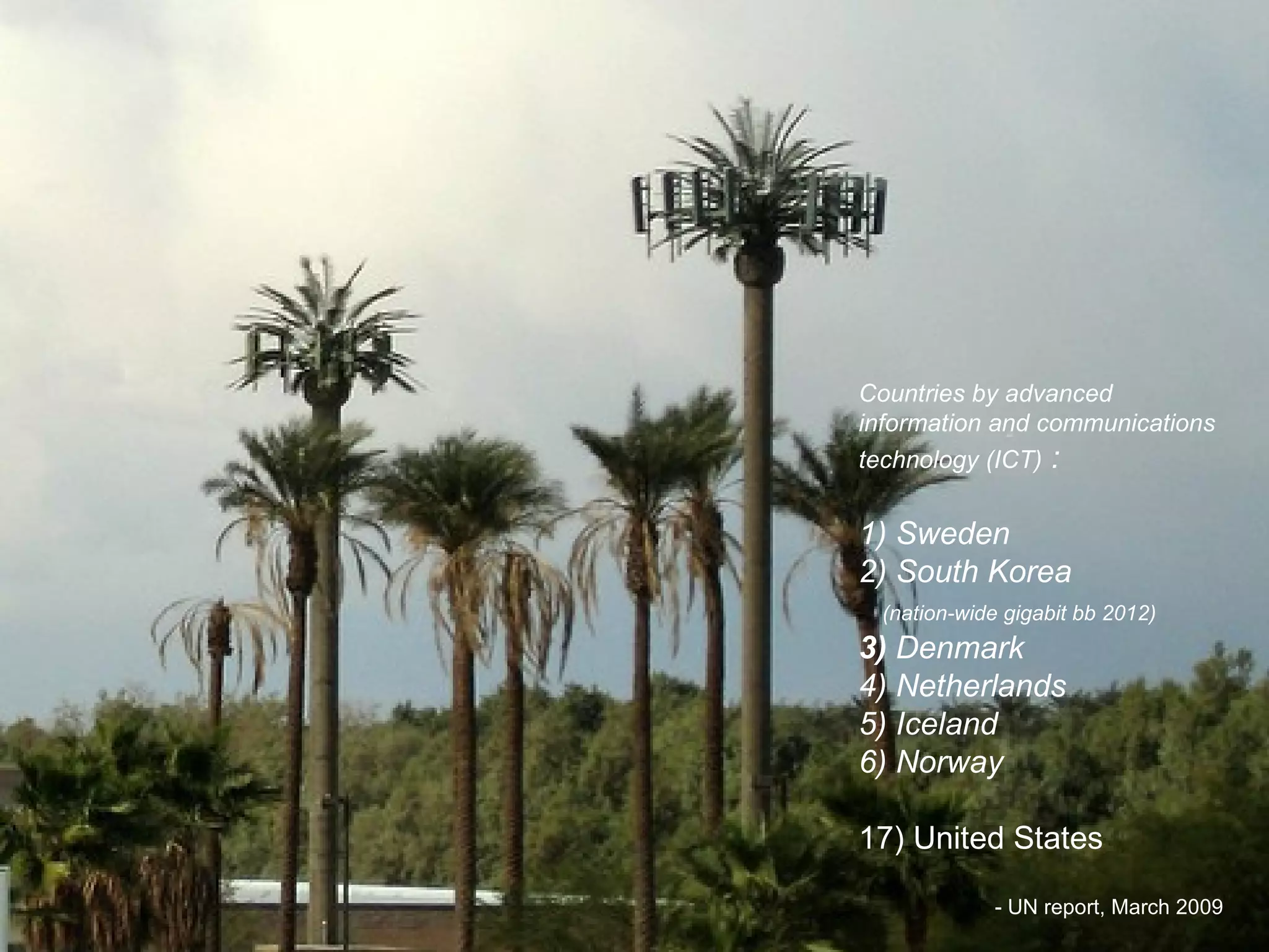 Countries by advanced information and communications technology (ICT)  : 1) Sweden 2) South Korea   (nation-wide gigabit bb 2012)   3)  Denmark 4) Netherlands 5) Iceland 6) Norway   17) United States - UN report, March 2009 