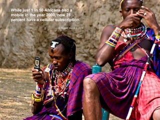 While just 1 in 50 Africans had a mobile in the year 2000, now 28 percent have a cellular subscription.     –  UN Report, March 2, 2009   