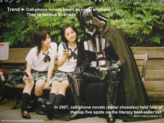 http://www.flickr.com/photos/kanjiroushi/107257226/ In 2007, cell-phone novels ( keitai shosetsu)  held four of the top five spots on the literary best-seller list . $240 million market ‘07 Trend  ► Cell-phone novels aren’t so novel anymore.    They’re serious business 