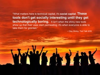 "What matters here is technical capital, it's  social capital .  These tools don't get socially interesting until they get technologically boring.  It isn't when the shiny new tools show up that their uses start permeating; it's when everyone is able to take them for granted.“ -  Clay Shirky, Ted Talk 6/09   http://www.flickr.com/photos/milivoj/2166043959/ 
