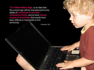 The Information Age, is an idea that
the current age will be characterized by the
ability of individuals to transfer
information freely, and to have instant
access to knowledge that would have
been difficult or impossible to find
previously.
                                  - Wikipedia, 9/09
 