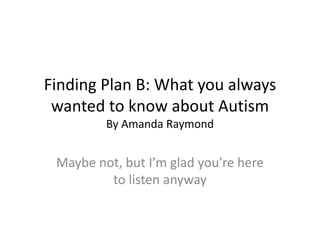 Finding Plan B: What you always
wanted to know about Autism
By Amanda Raymond
Maybe not, but I’m glad you’re here
to listen anyway
 