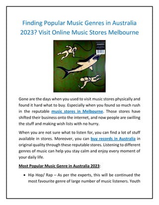 Finding Popular Music Genres in Australia
2023? Visit Online Music Stores Melbourne
Gone are the days when you used to visit music stores physically and
found it hard what to buy. Especially when you found so much rush
in the reputable music stores in Melbourne. Those stores have
shifted their business onto the internet, and now people are swilling
the stuff and making wish lists with no hurry.
When you are not sure what to listen for, you can find a lot of stuff
available in stores. Moreover, you can buy records in Australia in
original quality through these reputable stores. Listening to different
genres of music can help you stay calm and enjoy every moment of
your daily life.
Most Popular Music Genre in Australia 2023:
 Hip Hop/ Rap – As per the experts, this will be continued the
most favourite genre of large number of music listeners. Youth
 