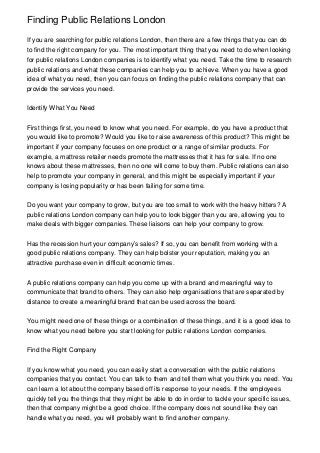 Finding Public Relations London

If you are searching for public relations London, then there are a few things that you can do
to find the right company for you. The most important thing that you need to do when looking
for public relations London companies is to identify what you need. Take the time to research
public relations and what these companies can help you to achieve. When you have a good
idea of what you need, then you can focus on finding the public relations company that can
provide the services you need.


Identify What You Need


First things first, you need to know what you need. For example, do you have a product that
you would like to promote? Would you like to raise awareness of this product? This might be
important if your company focuses on one product or a range of similar products. For
example, a mattress retailer needs promote the mattresses that it has for sale. If no one
knows about these mattresses, then no one will come to buy them. Public relations can also
help to promote your company in general, and this might be especially important if your
company is losing popularity or has been failing for some time.


Do you want your company to grow, but you are too small to work with the heavy hitters? A
public relations London company can help you to look bigger than you are, allowing you to
make deals with bigger companies. These liaisons can help your company to grow.


Has the recession hurt your company’s sales? If so, you can benefit from working with a
good public relations company. They can help bolster your reputation, making you an
attractive purchase even in difficult economic times.


A public relations company can help you come up with a brand and meaningful way to
communicate that brand to others. They can also help organisations that are separated by
distance to create a meaningful brand that can be used across the board.


You might need one of these things or a combination of these things, and it is a good idea to
know what you need before you start looking for public relations London companies.


Find the Right Company


If you know what you need, you can easily start a conversation with the public relations
companies that you contact. You can talk to them and tell them what you think you need. You
can learn a lot about the company based off its response to your needs. If the employees
quickly tell you the things that they might be able to do in order to tackle your specific issues,
then that company might be a good choice. If the company does not sound like they can
handle what you need, you will probably want to find another company.
 