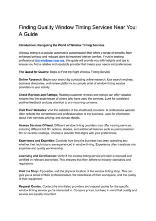 Finding Quality Window Tinting Services Near You:
A Guide
Introduction: Navigating the World of Window Tinting Services
Window tinting is a popular automotive customization that offers a range of benefits, from
enhanced privacy and reduced glare to improved interior comfort. If you're seeking
professional tint windows near me, this guide will provide you with insights and tips to
ensure you find a reliable and reputable provider that meets your needs and preferences.
The Quest for Quality: Steps to Find the Right Window Tinting Service
Online Research: Begin your search by conducting online research. Use search engines,
business directories, and review platforms to compile a list of window tinting service
providers in your vicinity.
Check Reviews and Ratings: Reading customer reviews and ratings can offer valuable
insights into the experiences of others who have used the services. Look for consistent
positive feedback and pay attention to any recurring concerns.
Visit Their Websites: Visit the websites of the shortlisted providers. A professional website
often reflects the commitment and professionalism of the business. Look for information
about their services, pricing, and contact details.
Assess Services Offered: Different window tinting providers may offer varying services,
including different tint film options, shades, and additional features such as paint protection
film or ceramic coatings. Choose a provider that aligns with your preferences.
Experience and Expertise: Consider how long the business has been operating and
whether their technicians are experienced in window tinting. Experience often translates into
expertise and quality workmanship.
Licensing and Certification: Verify if the window tinting service provider is licensed and
certified by relevant authorities. This ensures that they adhere to industry standards and
regulations.
Visit the Shop: If possible, visit the physical location of the window tinting shop. This can
give you a sense of their professionalism, the cleanliness of their workspace, and the quality
of their equipment.
Request Quotes: Contact the shortlisted providers and request quotes for the specific
window tinting service you're interested in. Compare prices, but keep in mind that quality and
service are equally important.
 